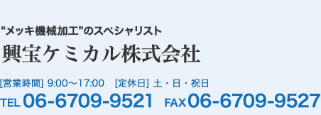 メッキ機械加工のスペシャリスト　興宝ケミカル株式会社 営業時間 9:00-17:00 定休日：土日祝　TEL 06-6709-9521 FAX 06-6709-9527