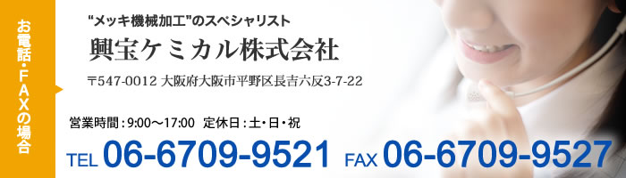 お電話・FAXの場合 メッキ機械加工のスペシャリスト　興宝ケミカル株式会社 〒547-0012 大阪府大阪市平野区長吉六反3-7-22 営業時間 9:00-17:00 定休日：土日祝　TEL 06-6709-9521 FAX 06-6709-9527