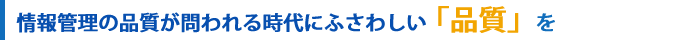 情報管理の品質が問われる時代にふさわしい「品質」を