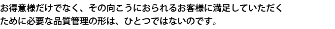 お得意様だけでなく、その向こうにおられるお客様に満足していただくために必要な品質管理の形は、ひとつではないのです。
