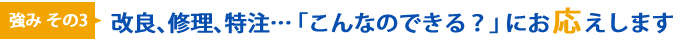 強みその3 改良、修理、特注…「こんなのできる？」にお応えします